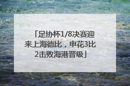 足协杯1/8决赛迎来上海德比，申花3比2击败海港晋级