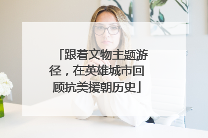 跟着文物主题游径，在英雄城市回顾抗美援朝历史
