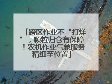 跨区作业不“打烊”，颗粒归仓有保障！农机作业气象服务精细至位置
