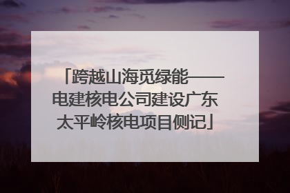 跨越山海觅绿能——电建核电公司建设广东太平岭核电项目侧记