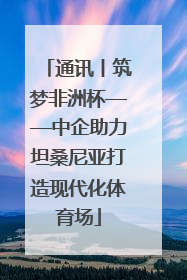 通讯丨筑梦非洲杯——中企助力坦桑尼亚打造现代化体育场