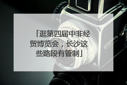逛第四届中非经贸博览会，长沙这些路段有管制