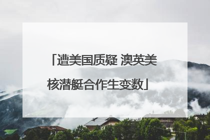 遭美国质疑 澳英美核潜艇合作生变数