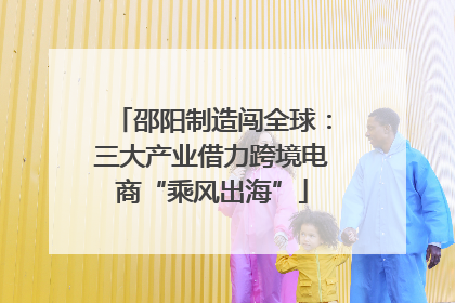邵阳制造闯全球：三大产业借力跨境电商“乘风出海”