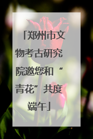 郑州市文物考古研究院邀您和“青花”共度端午