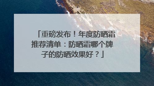 重磅发布！年度防晒霜推荐清单：防晒霜哪个牌子的防晒效果好？
