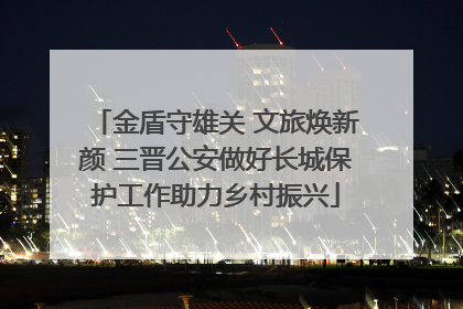 金盾守雄关 文旅焕新颜 三晋公安做好长城保护工作助力乡村振兴