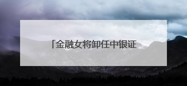 金融女将卸任中银证券董事长，下一站中行总行，周权接棒