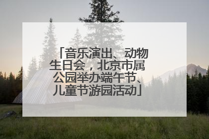 音乐演出、动物生日会，北京市属公园举办端午节、儿童节游园活动