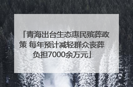 青海出台生态惠民殡葬政策 每年预计减轻群众丧葬负担7000余万元