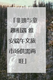 非遗与童趣相遇 雅安端午文旅市场供需两旺