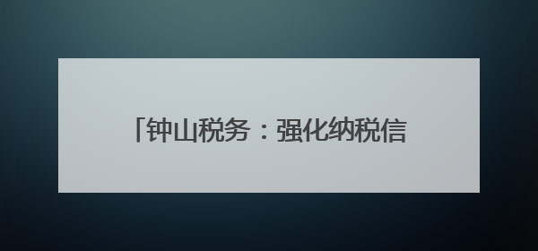 钟山税务：强化纳税信用建设护航企业发展