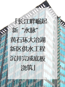 长江畔崛起新“水脉” 黄石环大冶湖新区供水工程沉井完成底板浇筑