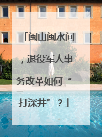 闽山闽水间，退役军人事务改革如何“打深井”？