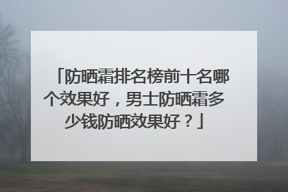 防晒霜排名榜前十名哪个效果好，男士防晒霜多少钱防晒效果好？