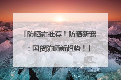防晒霜推荐！防晒新宠：国货防晒新趋势！