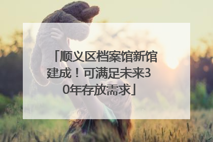 顺义区档案馆新馆建成！可满足未来30年存放需求