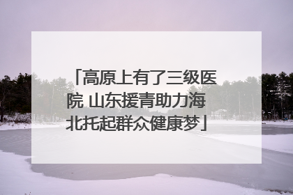 高原上有了三级医院 山东援青助力海北托起群众健康梦