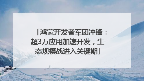 鸿蒙开发者军团冲锋：超3万应用加速开发，生态规模战进入关键期