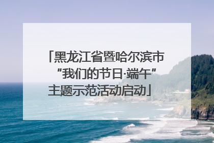 黑龙江省暨哈尔滨市“我们的节日·端午”主题示范活动启动