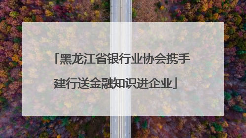 黑龙江省银行业协会携手建行送金融知识进企业