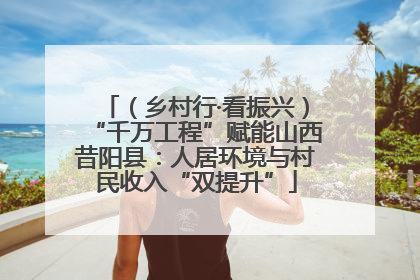 （乡村行·看振兴）“千万工程”赋能山西昔阳县：人居环境与村民收入“双提升”