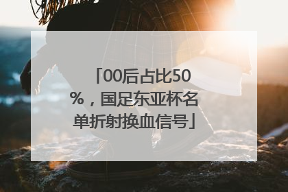 00后占比50%，国足东亚杯名单折射换血信号