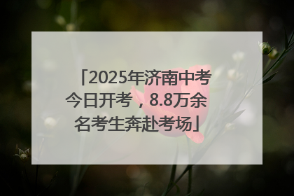 2025年济南中考今日开考，8.8万余名考生奔赴考场