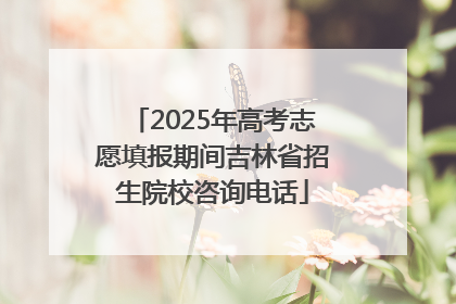 2025年高考志愿填报期间吉林省招生院校咨询电话