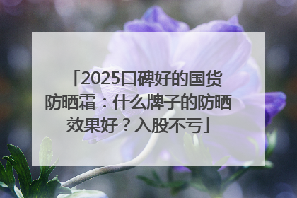2025口碑好的国货防晒霜：什么牌子的防晒效果好？入股不亏