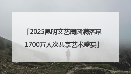 2025昆明文艺周圆满落幕 1700万人次共享艺术盛宴