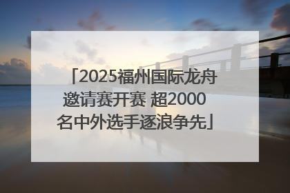 2025福州国际龙舟邀请赛开赛 超2000名中外选手逐浪争先