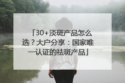 30+淡斑产品怎么选？大户分享：国家唯一认证的祛斑产品