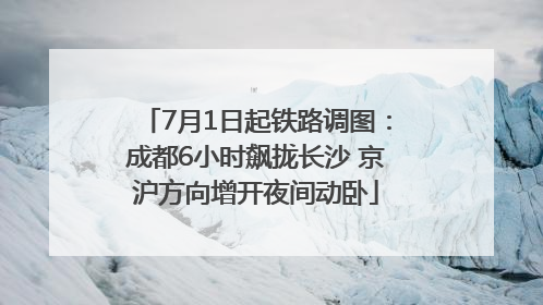 7月1日起铁路调图：成都6小时飙拢长沙 京沪方向增开夜间动卧