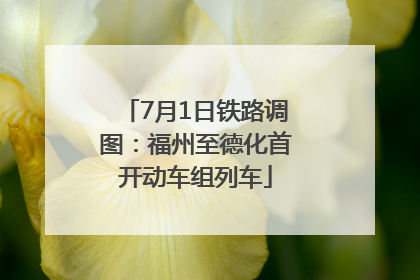 7月1日铁路调图：福州至德化首开动车组列车