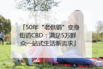 50年“老供销”变身街道CBD：满足5万群众一站式生活新需求