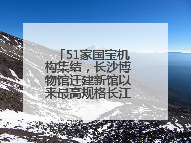 51家国宝机构集结，长沙博物馆迁建新馆以来最高规格长江文明大展启幕