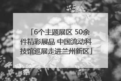 6个主题展区 50余件精彩展品 中国流动科技馆巡展走进兰州新区